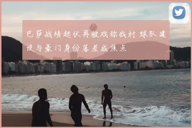 巴萨战绩起伏再被戏称我村 球队建设与豪门身份落差成焦点