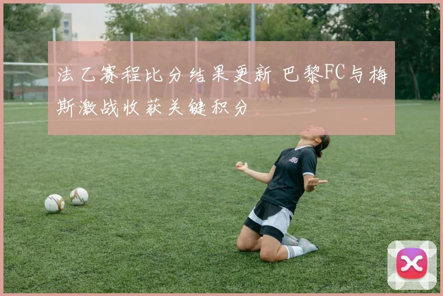法乙赛程比分结果更新 巴黎FC与梅斯激战收获关键积分
