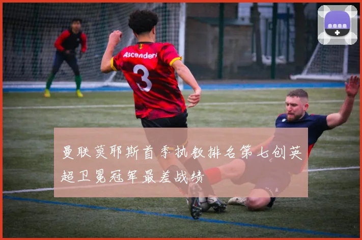 曼联莫耶斯首季执教排名第七创英超卫冕冠军最差战绩