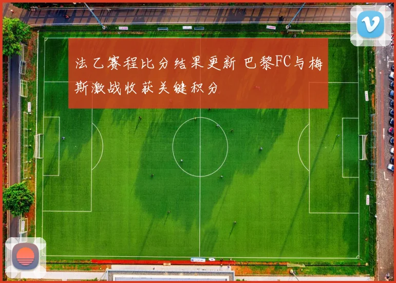 法乙赛程比分结果更新 巴黎FC与梅斯激战收获关键积分