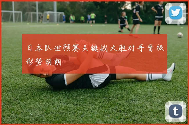 日本队世预赛关键战大胜对手晋级形势明朗