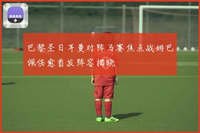 巴黎圣日耳曼对阵马赛焦点战姆巴佩伤愈首发阵容揭晓