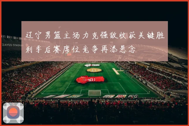 辽宁男篮主场力克强敌收获关键胜利季后赛席位竞争再添悬念