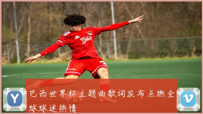 巴西世界杯主题曲歌词发布点燃全球球迷热情