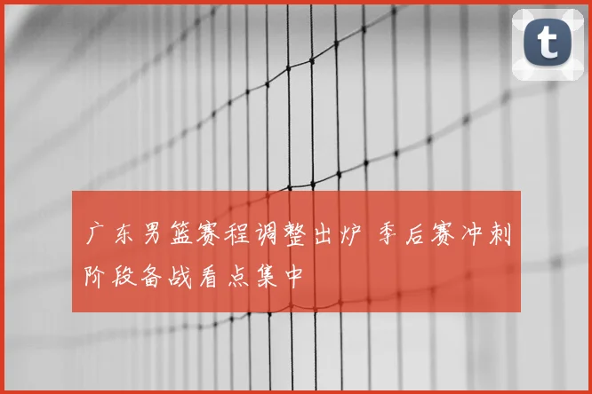 广东男篮赛程调整出炉 季后赛冲刺阶段备战看点集中