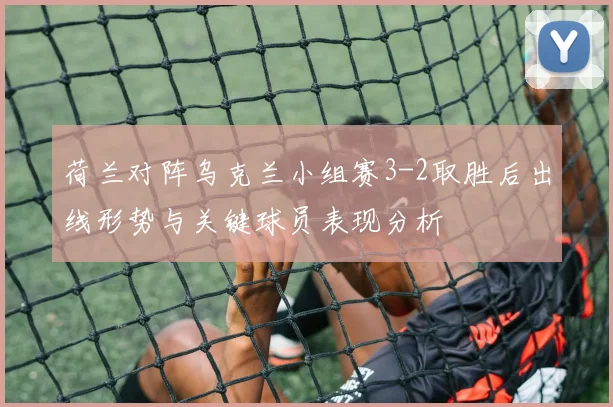 荷兰对阵乌克兰小组赛3-2取胜后出线形势与关键球员表现分析