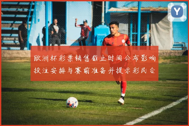 欧洲杯彩票销售截止时间公布影响投注安排与赛前准备并提示彩民合理投注