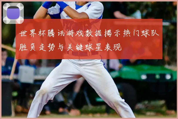 世界杯腾讯游戏数据揭示热门球队胜负走势与关键球星表现
