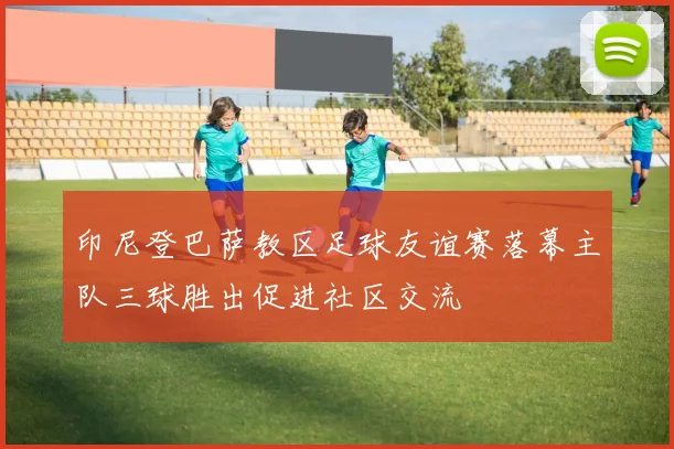 印尼登巴萨教区足球友谊赛落幕主队三球胜出促进社区交流