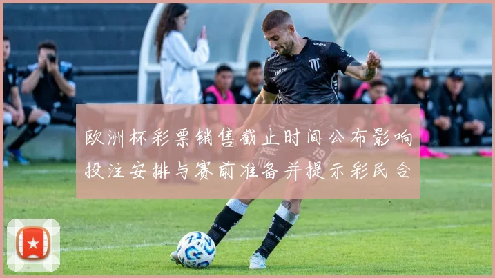 欧洲杯彩票销售截止时间公布影响投注安排与赛前准备并提示彩民合理投注