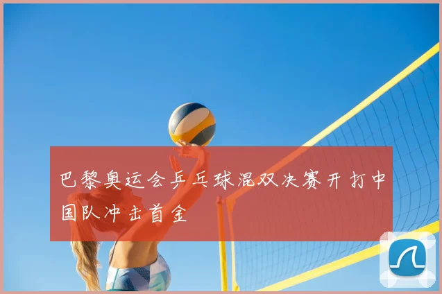 巴黎奥运会乒乓球混双决赛开打中国队冲击首金