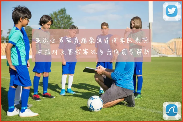 亚运会男篮直播聚焦菲律宾队表现 中菲对决赛程赛况与出线前景解析