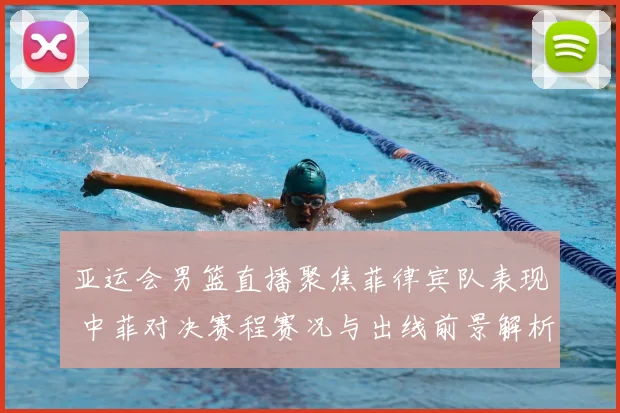 亚运会男篮直播聚焦菲律宾队表现 中菲对决赛程赛况与出线前景解析