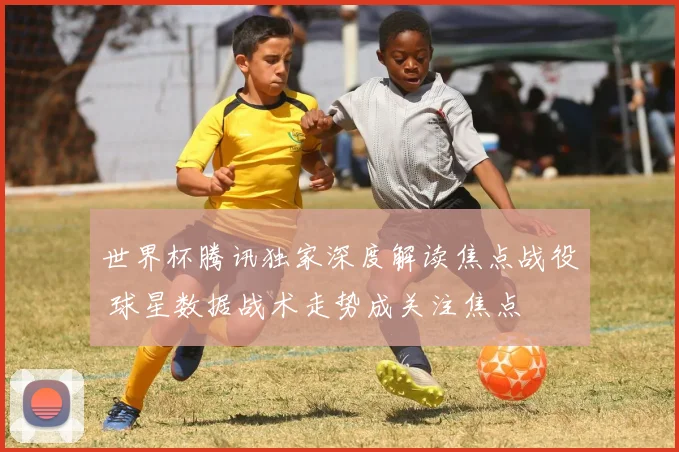 世界杯腾讯独家深度解读焦点战役 球星数据战术走势成关注焦点