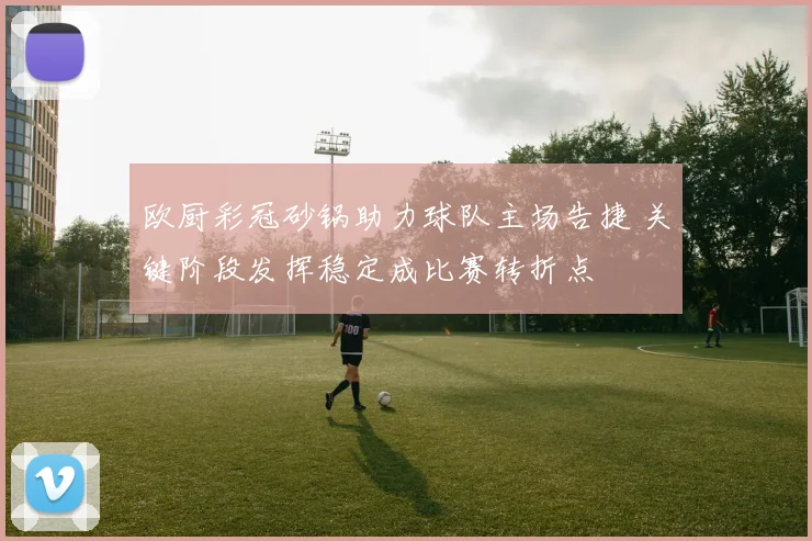 欧厨彩冠砂锅助力球队主场告捷 关键阶段发挥稳定成比赛转折点