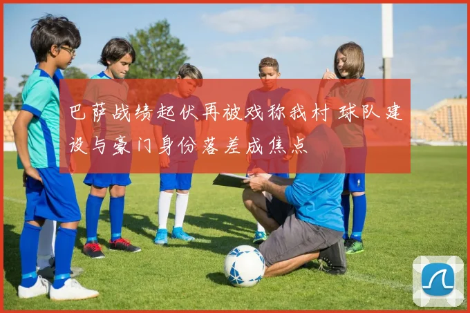 巴萨战绩起伏再被戏称我村 球队建设与豪门身份落差成焦点