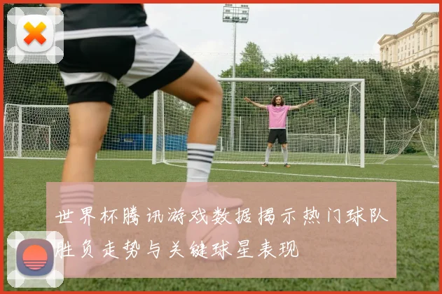 世界杯腾讯游戏数据揭示热门球队胜负走势与关键球星表现
