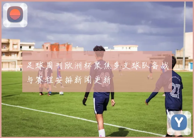 足球周刊欧洲杯聚焦多支球队备战与赛程安排新闻更新