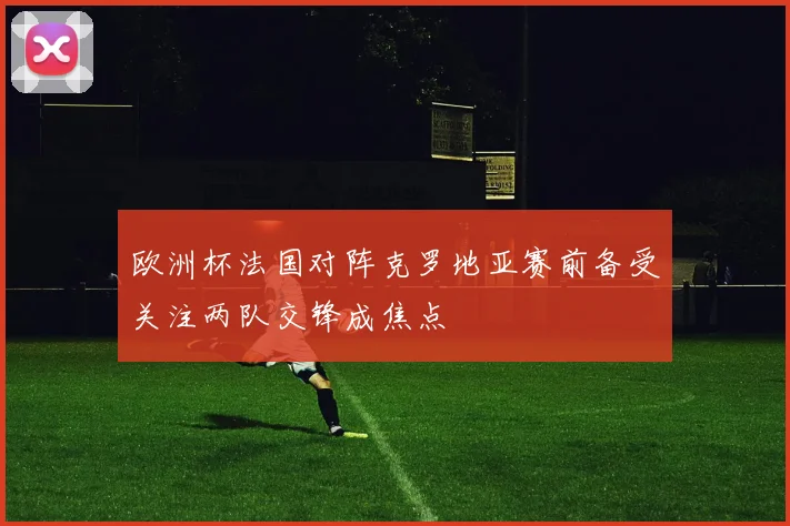 欧洲杯法国对阵克罗地亚赛前备受关注两队交锋成焦点