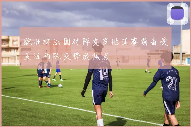 欧洲杯法国对阵克罗地亚赛前备受关注两队交锋成焦点