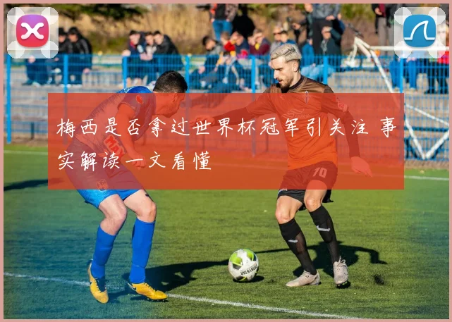 梅西是否拿过世界杯冠军引关注 事实解读一文看懂
